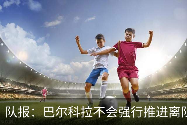 队报：巴尔科拉不会强行推进离队，他想去一个更信任他的地方